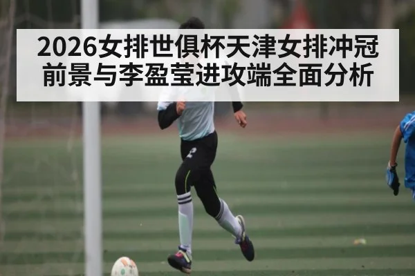 2026女排世俱杯天津女排冲冠前景与李盈莹进攻端全面分析